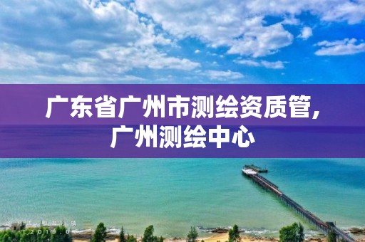 廣東省廣州市測繪資質管,廣州測繪中心