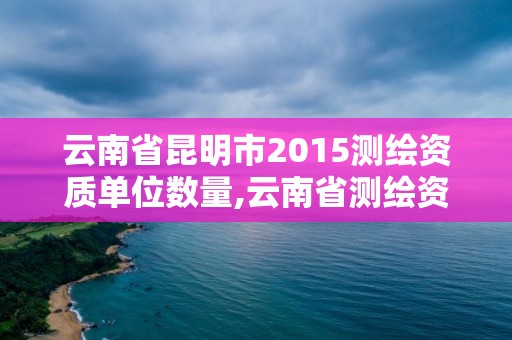 云南省昆明市2015測繪資質單位數量,云南省測繪資質管理辦法