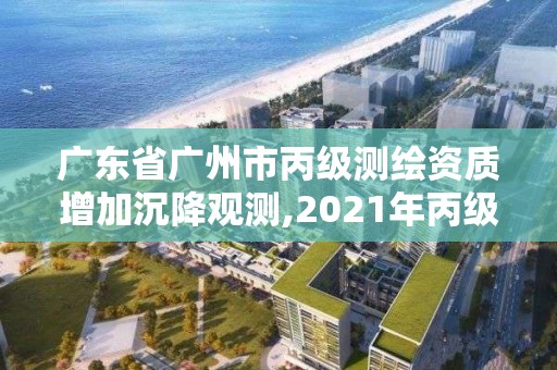 廣東省廣州市丙級(jí)測(cè)繪資質(zhì)增加沉降觀測(cè),2021年丙級(jí)測(cè)繪資質(zhì)延期