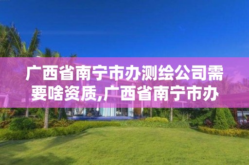 廣西省南寧市辦測繪公司需要啥資質(zhì),廣西省南寧市辦測繪公司需要啥資質(zhì)嗎