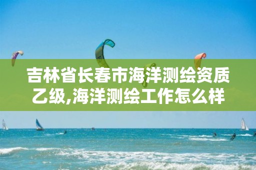 吉林省長春市海洋測繪資質乙級,海洋測繪工作怎么樣