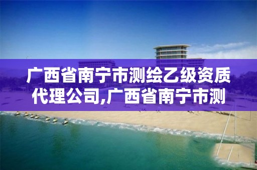 廣西省南寧市測繪乙級資質代理公司,廣西省南寧市測繪乙級資質代理公司有哪些