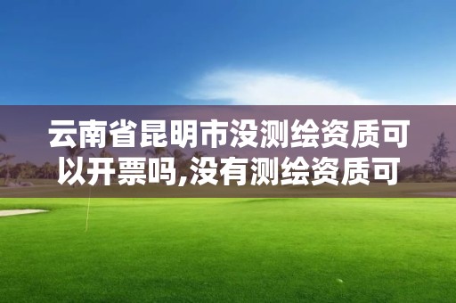 云南省昆明市沒測繪資質可以開票嗎,沒有測繪資質可以開測繪發票嗎。