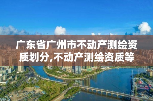 廣東省廣州市不動產測繪資質劃分,不動產測繪資質等級