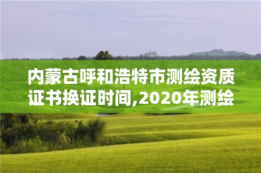 內蒙古呼和浩特市測繪資質證書換證時間,2020年測繪資質換證。