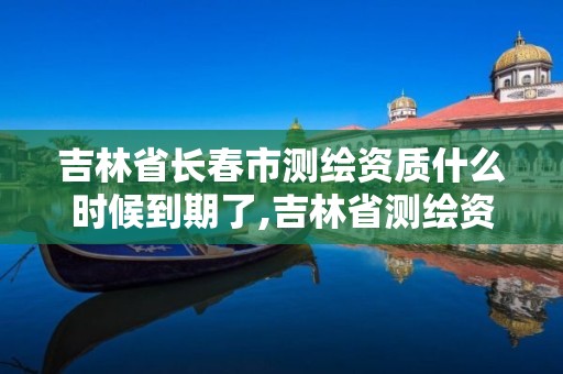 吉林省長春市測繪資質什么時候到期了,吉林省測繪資質管理平臺。