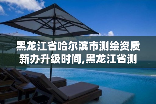 黑龍江省哈爾濱市測繪資質新辦升級時間,黑龍江省測繪資質延期通知