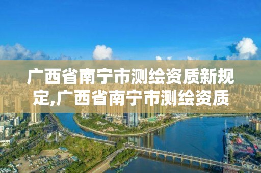 廣西省南寧市測繪資質新規定,廣西省南寧市測繪資質新規定公示