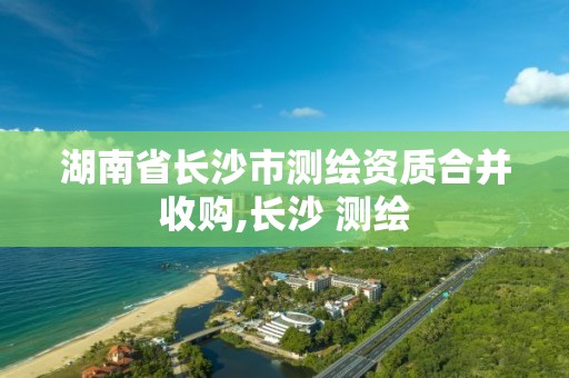 湖南省長沙市測繪資質合并收購,長沙 測繪