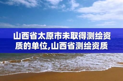 山西省太原市未取得測繪資質的單位,山西省測繪資質查詢