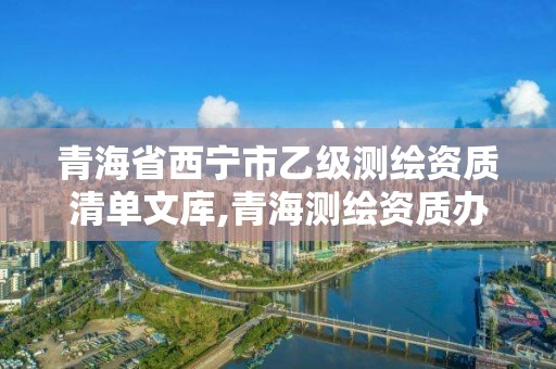 青海省西寧市乙級測繪資質清單文庫,青海測繪資質辦理