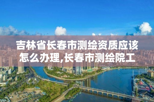 吉林省長春市測繪資質應該怎么辦理,長春市測繪院工資待遇。