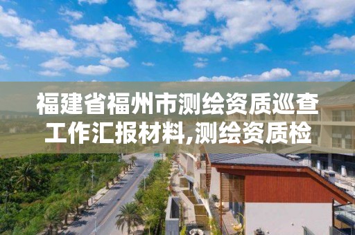 福建省福州市測繪資質(zhì)巡查工作匯報材料,測繪資質(zhì)檢查