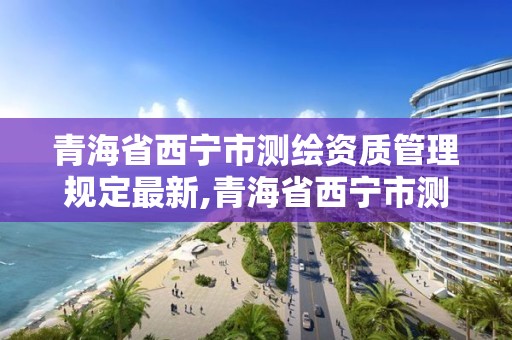 青海省西寧市測繪資質管理規定最新,青海省西寧市測繪資質管理規定最新