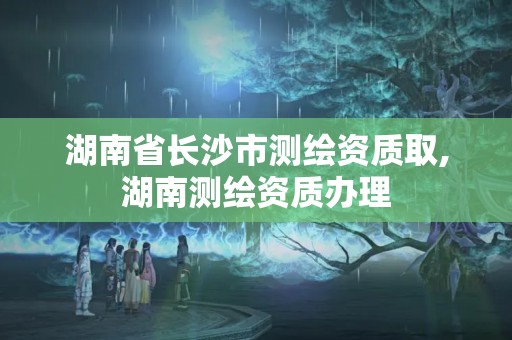 湖南省長沙市測繪資質取,湖南測繪資質辦理