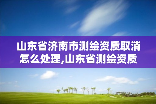 山東省濟南市測繪資質取消怎么處理,山東省測繪資質延期