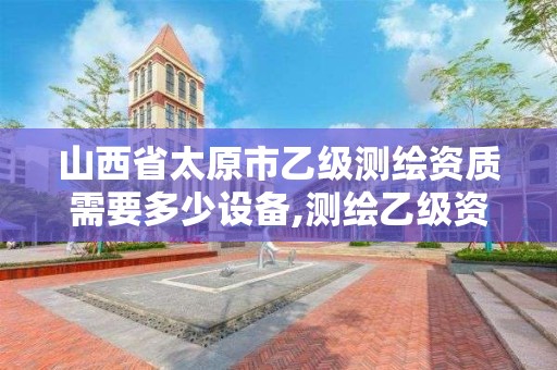 山西省太原市乙級測繪資質需要多少設備,測繪乙級資質辦理條件