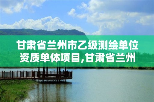 甘肅省蘭州市乙級測繪單位資質單體項目,甘肅省蘭州市乙級測繪單位資質單體項目名單。