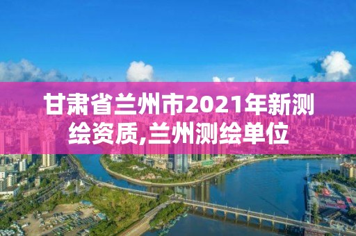 甘肅省蘭州市2021年新測繪資質,蘭州測繪單位