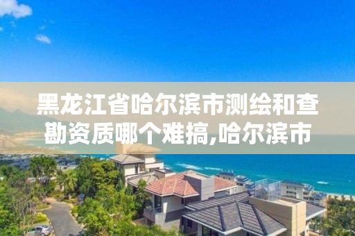 黑龍江省哈爾濱市測繪和查勘資質哪個難搞,哈爾濱市勘察測繪研究院改制。