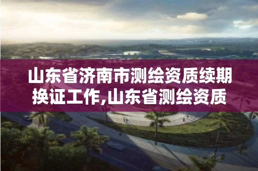 山東省濟南市測繪資質續期換證工作,山東省測繪資質管理規定