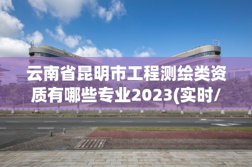 云南省昆明市工程測繪類資質有哪些專業2023(實時/更新中)