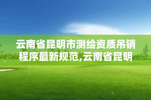 云南省昆明市測繪資質吊銷程序最新規范,云南省昆明市測繪資質吊銷程序最新規范公示