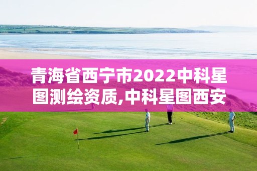 青海省西寧市2022中科星圖測繪資質,中科星圖西安測控技術有限公司怎么樣