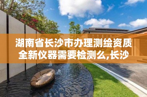 湖南省長沙市辦理測繪資質全新儀器需要檢測么,長沙市測繪資質單位名單。