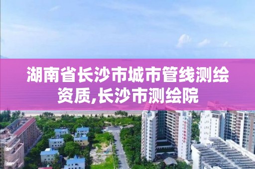 湖南省長沙市城市管線測繪資質,長沙市測繪院