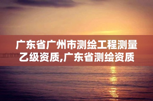 廣東省廣州市測繪工程測量乙級資質,廣東省測繪資質辦理流程