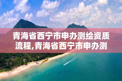 青海省西寧市申辦測繪資質流程,青海省西寧市申辦測繪資質流程及費用