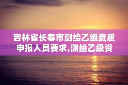 吉林省長春市測繪乙級資質申報人員要求,測繪乙級資質業務范圍。