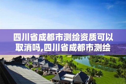 四川省成都市測繪資質可以取消嗎,四川省成都市測繪資質可以取消嗎現在