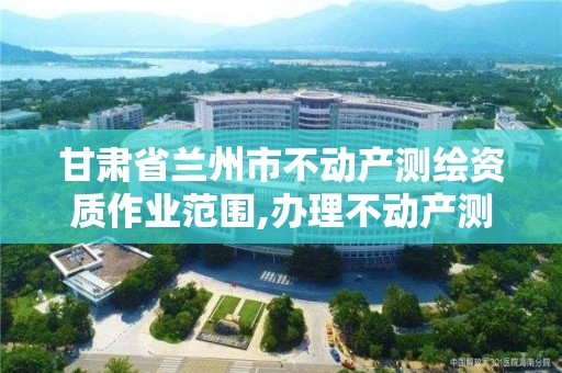 甘肅省蘭州市不動產測繪資質作業范圍,辦理不動產測繪資質需要什么條件。