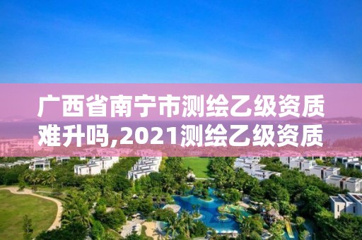 廣西省南寧市測繪乙級資質難升嗎,2021測繪乙級資質要求