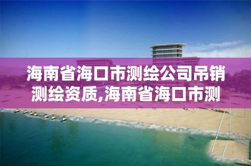 海南省海口市測繪公司吊銷測繪資質,海南省海口市測繪公司吊銷測繪資質證書