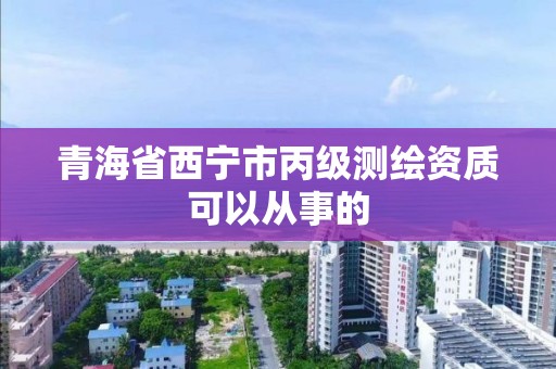 青海省西寧市丙級測繪資質可以從事的