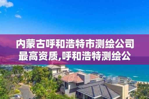 內蒙古呼和浩特市測繪公司最高資質,呼和浩特測繪公司排名