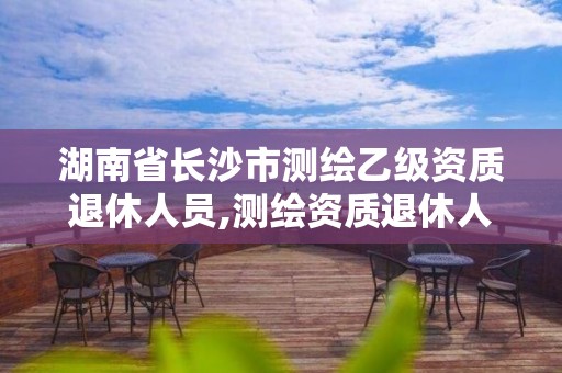 湖南省長沙市測繪乙級資質(zhì)退休人員,測繪資質(zhì)退休人員規(guī)定