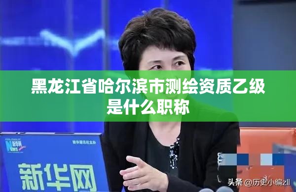 黑龍江省哈爾濱市測繪資質乙級是什么職稱