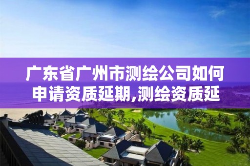 廣東省廣州市測繪公司如何申請資質延期,測繪資質延續通知