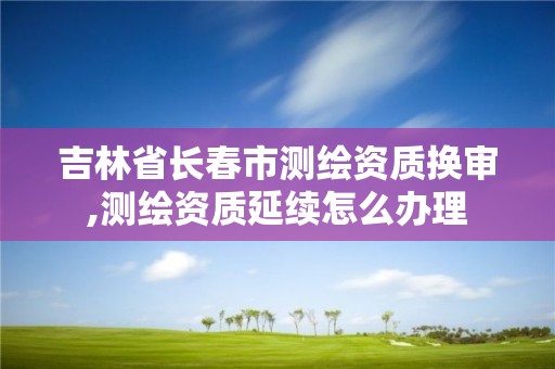 吉林省長春市測繪資質換審,測繪資質延續怎么辦理