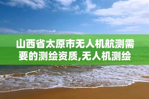 山西省太原市無人機航測需要的測繪資質,無人機測繪 取得職業資格證條件。