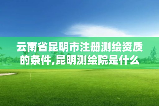 云南省昆明市注冊測繪資質的條件,昆明測繪院是什么單位