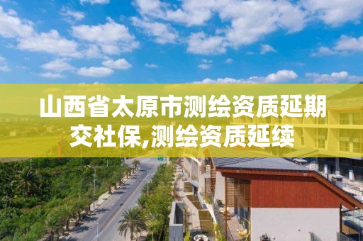 山西省太原市測繪資質(zhì)延期交社保,測繪資質(zhì)延續(xù)