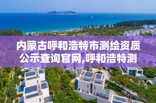 內蒙古呼和浩特市測繪資質公示查詢官網,呼和浩特測繪局屬于什么單位管理。