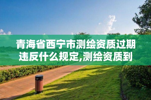 青海省西寧市測繪資質過期違反什么規定,測繪資質到期后怎么續期?