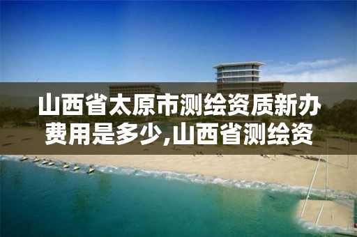 山西省太原市測繪資質新辦費用是多少,山西省測繪資質延期公告。