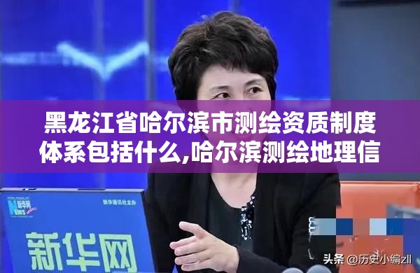 黑龍江省哈爾濱市測繪資質制度體系包括什么,哈爾濱測繪地理信息局